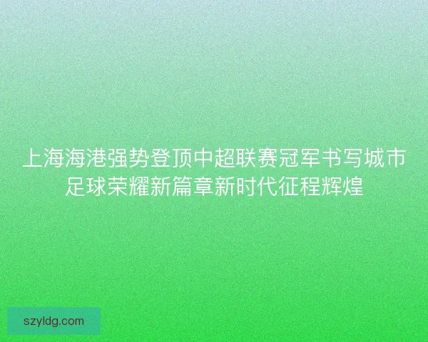 上海海港强势登顶中超联赛冠军书写城市足球荣耀新篇章新时代征程辉煌