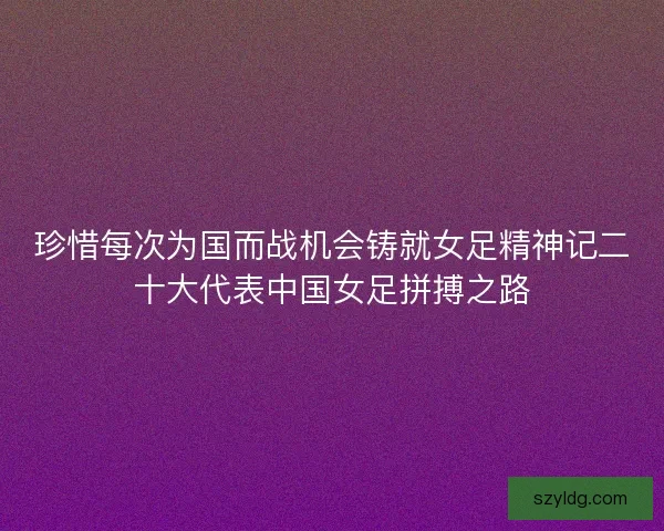 珍惜每次为国而战机会铸就女足精神记二十大代表中国女足拼搏之路 珍惜每次为国而战机会铸就女足精神记二十大代表中国女足拼搏之路