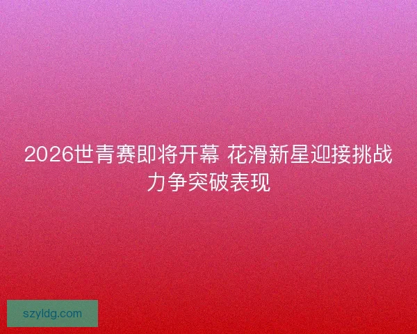 2026世青赛即将开幕 花滑新星迎接挑战力争突破表现 2026世青赛即将开幕 花滑新星迎接挑战力争突破表现