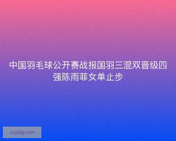 中国羽毛球公开赛战报国羽三混双晋级四强陈雨菲女单止步