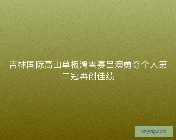 吉林国际高山单板滑雪赛吕澳勇夺个人第二冠再创佳绩
