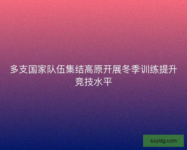 多支国家队伍集结高原开展冬季训练提升竞技水平 多支国家队伍集结高原开展冬季训练提升竞技水平