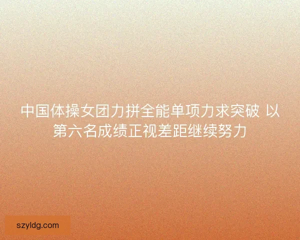 中国体操女团力拼全能单项力求突破 以第六名成绩正视差距继续努力