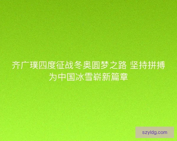 齐广璞四度征战冬奥圆梦之路 坚持拼搏为中国冰雪崭新篇章