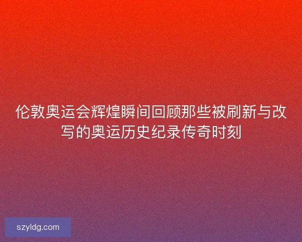伦敦奥运会辉煌瞬间回顾那些被刷新与改写的奥运历史纪录传奇时刻