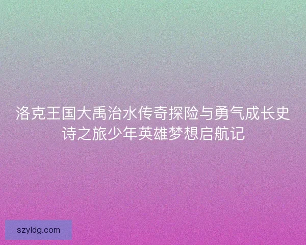 洛克王国大禹治水传奇探险与勇气成长史诗之旅少年英雄梦想启航记