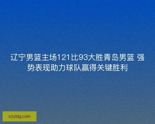 辽宁男篮主场121比93大胜青岛男篮 强势表现助力球队赢得关键胜利
