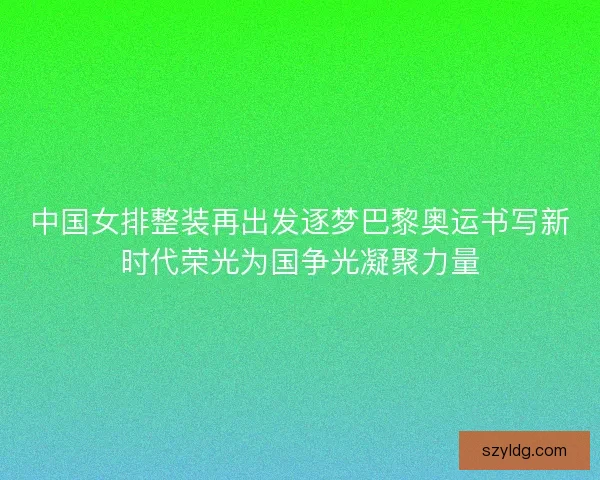 中国女排整装再出发逐梦巴黎奥运书写新时代荣光为国争光凝聚力量