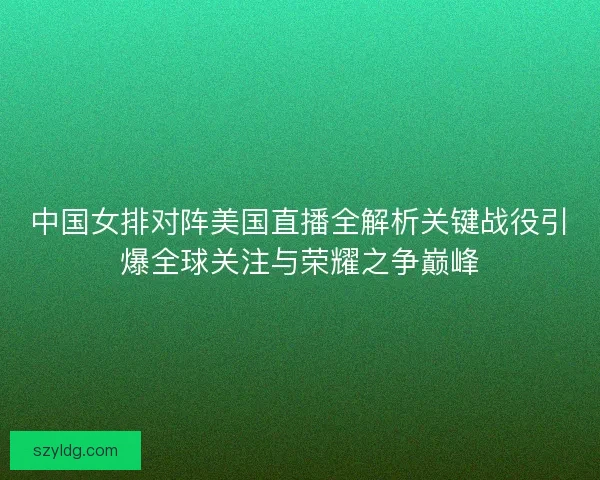 中国女排对阵美国直播全解析关键战役引爆全球关注与荣耀之争巅峰