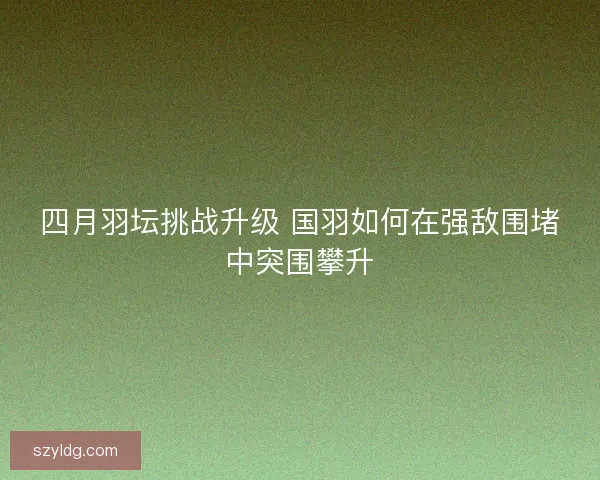 四月羽坛挑战升级 国羽如何在强敌围堵中突围攀升
