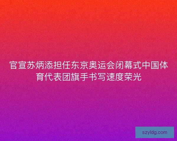 官宣苏炳添担任东京奥运会闭幕式中国体育代表团旗手书写速度荣光