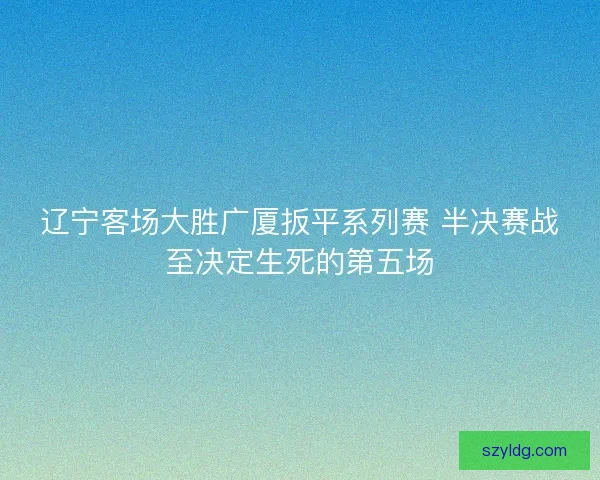 辽宁客场大胜广厦扳平系列赛 半决赛战至决定生死的第五场