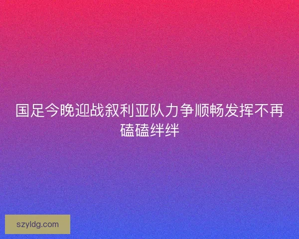 国足今晚迎战叙利亚队力争顺畅发挥不再磕磕绊绊 国足今晚迎战叙利亚队力争顺畅发挥不再磕磕绊绊